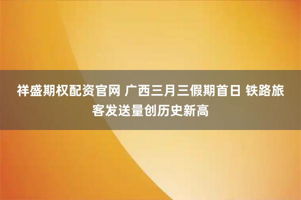 祥盛期权配资官网 广西三月三假期首日 铁路旅客发送量创历史新高