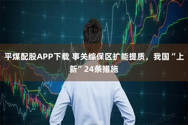 平煤配股APP下载 事关综保区扩能提质，我国“上新”24条措施