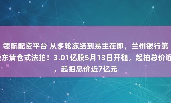 领航配资平台 从多轮冻结到易主在即，兰州银行第三大股东清仓式法拍！3.01亿股5月13日开槌，起拍总价近7亿元