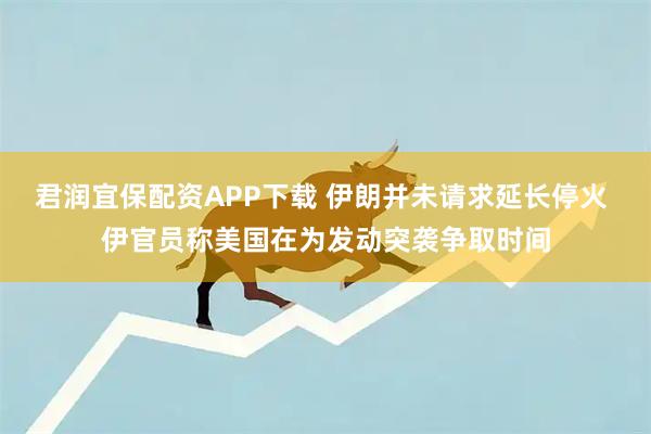 君润宜保配资APP下载 伊朗并未请求延长停火 伊官员称美国在为发动突袭争取时间