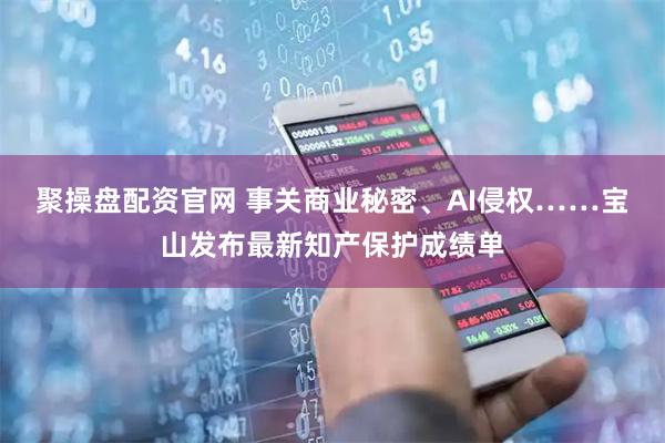 聚操盘配资官网 事关商业秘密、AI侵权……宝山发布最新知产保护成绩单