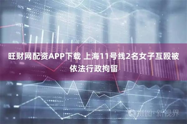 旺财网配资APP下载 上海11号线2名女子互殴被依法行政拘留