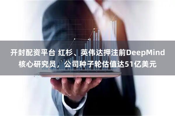 开封配资平台 红杉、英伟达押注前DeepMind核心研究员，公司种子轮估值达51亿美元