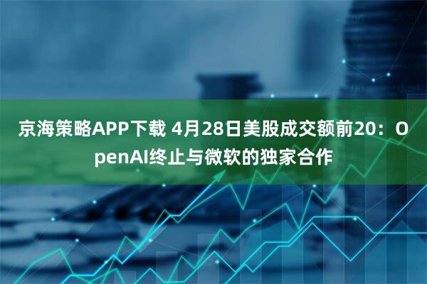京海策略APP下载 4月28日美股成交额前20：OpenAI终止与微软的独家合作