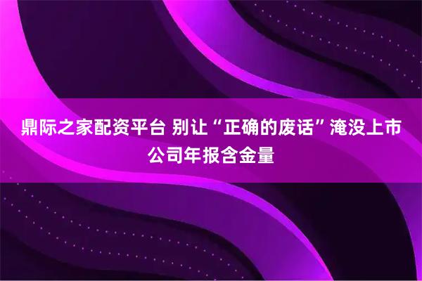 鼎际之家配资平台 别让“正确的废话”淹没上市公司年报含金量
