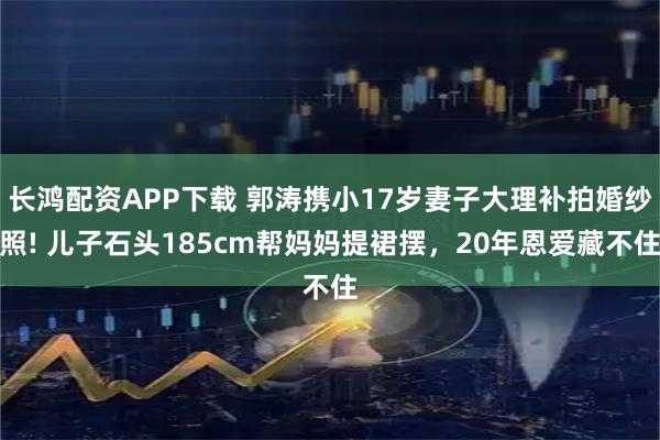 长鸿配资APP下载 郭涛携小17岁妻子大理补拍婚纱照! 儿子石头185cm帮妈妈提裙摆，20年恩爱藏不住