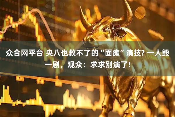 众合网平台 央八也救不了的“面瘫”演技? 一人毁一剧，观众：求求别演了!
