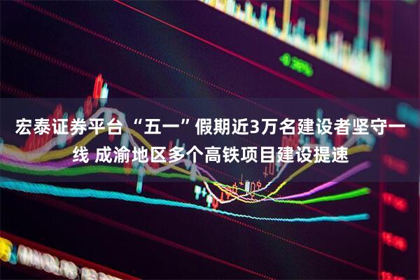 宏泰证券平台 “五一”假期近3万名建设者坚守一线 成渝地区多个高铁项目建设提速