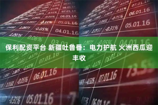 保利配资平台 新疆吐鲁番：电力护航 火洲西瓜迎丰收