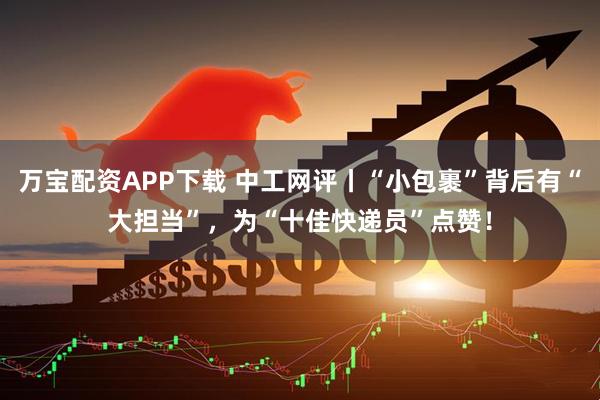 万宝配资APP下载 中工网评丨“小包裹”背后有“大担当”，为“十佳快递员”点赞！